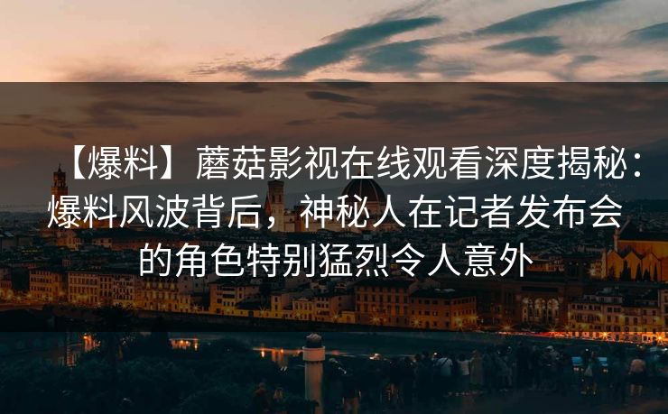 【爆料】蘑菇影视在线观看深度揭秘：爆料风波背后，神秘人在记者发布会的角色特别猛烈令人意外