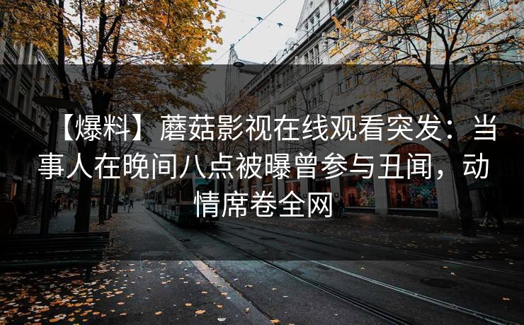 【爆料】蘑菇影视在线观看突发：当事人在晚间八点被曝曾参与丑闻，动情席卷全网