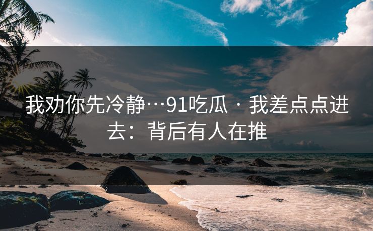 我劝你先冷静…91吃瓜 · 我差点点进去：背后有人在推
