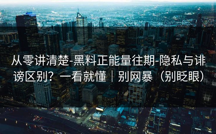 从零讲清楚-黑料正能量往期-隐私与诽谤区别？一看就懂｜别网暴（别眨眼）
