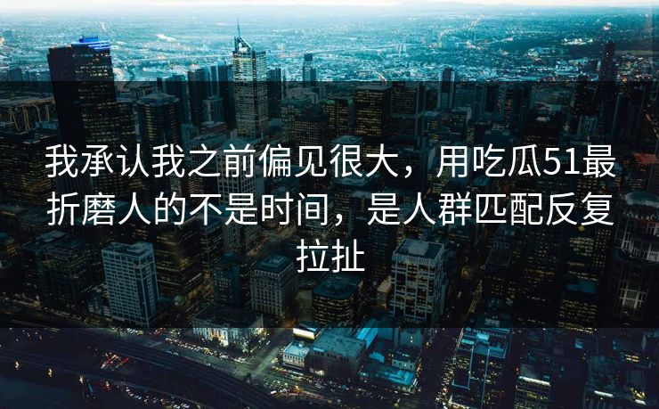 我承认我之前偏见很大，用吃瓜51最折磨人的不是时间，是人群匹配反复拉扯