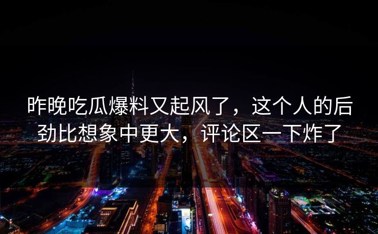 昨晚吃瓜爆料又起风了，这个人的后劲比想象中更大，评论区一下炸了