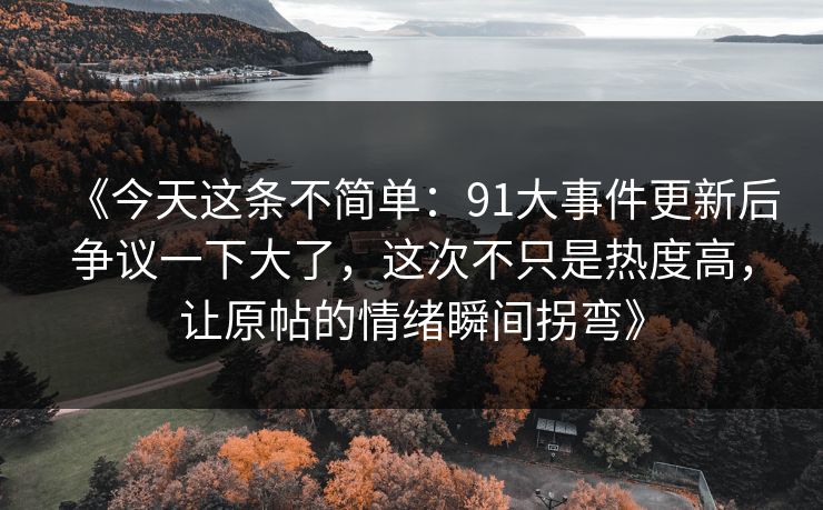 《今天这条不简单：91大事件更新后争议一下大了，这次不只是热度高，让原帖的情绪瞬间拐弯》