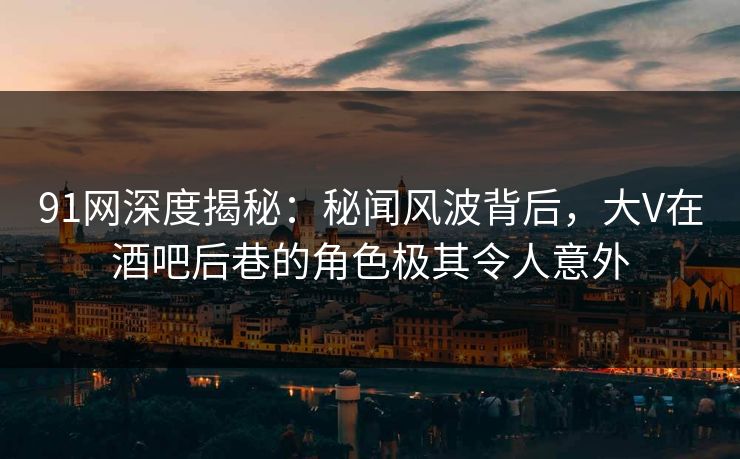 91网深度揭秘：秘闻风波背后，大V在酒吧后巷的角色极其令人意外